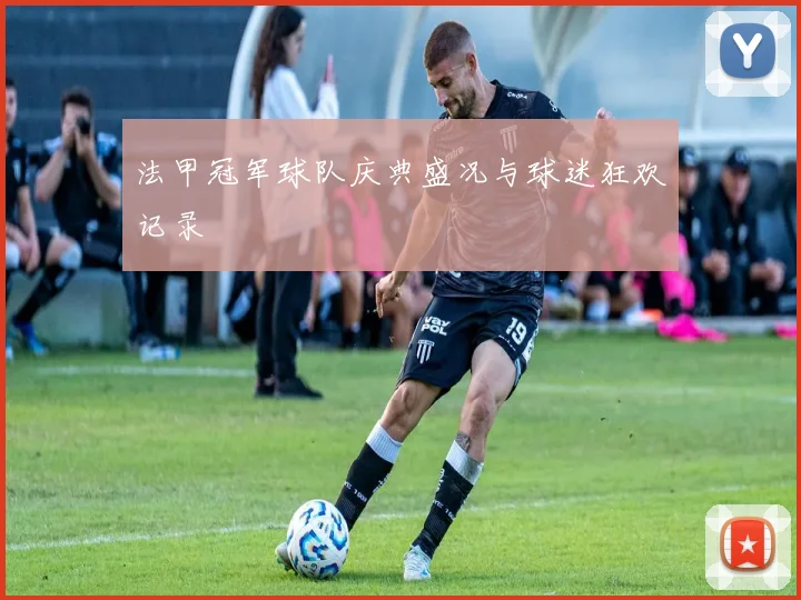 法甲冠军球队庆典盛况与球迷狂欢记录
