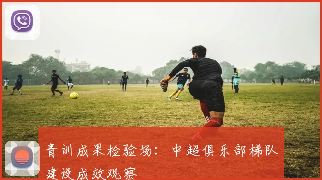 青训成果检验场：中超俱乐部梯队建设成效观察