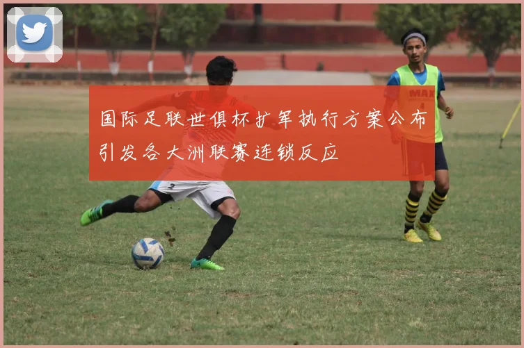 国际足联世俱杯扩军执行方案公布引发各大洲联赛连锁反应