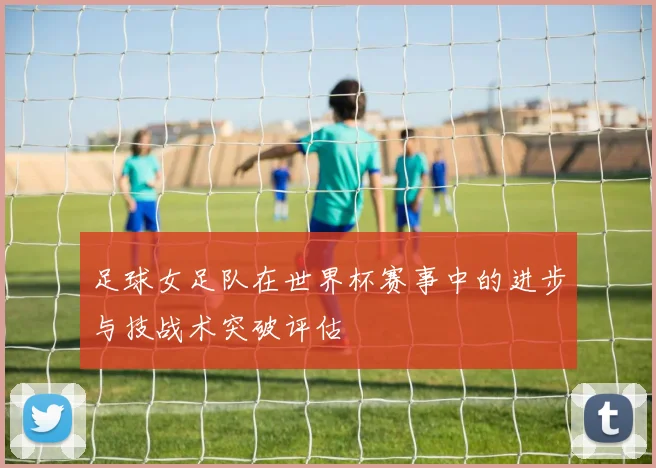 足球女足队在世界杯赛事中的进步与技战术突破评估