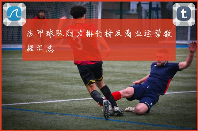 法甲球队财力排行榜及商业运营数据汇总